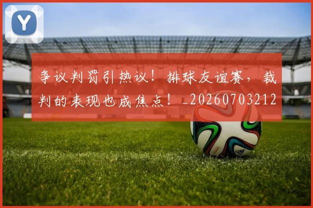 争议判罚引热议！排球友谊赛，裁判的表现也成焦点！_20260703212844