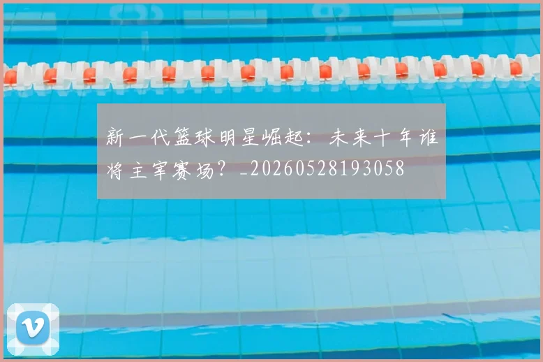 新一代篮球明星崛起：未来十年谁将主宰赛场？_20260528193058