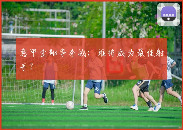 意甲金靴争夺战:谁将成为最佳射手?