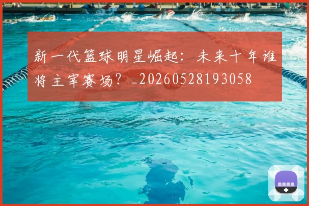 新一代篮球明星崛起：未来十年谁将主宰赛场？_20260528193058