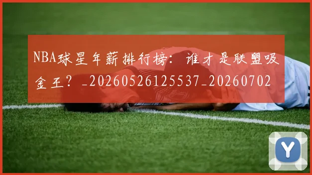 NBA球星年薪排行榜：谁才是联盟吸金王？_20260526125537_20260702165357
