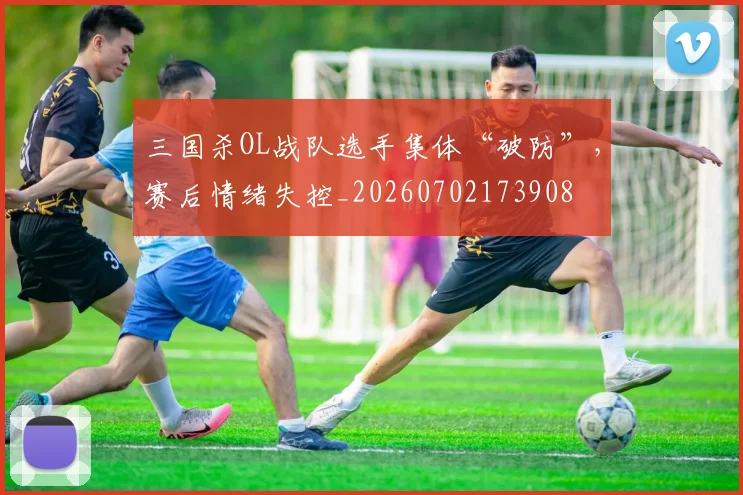 三国杀OL战队选手集体“破防”,赛后情绪失控_20260702173908