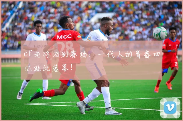 cf老将泪别赛场,一代人的青春回忆就此落幕!