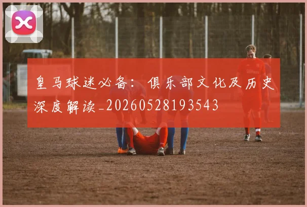 皇马球迷必备:俱乐部文化及历史深度解读_20260528193543