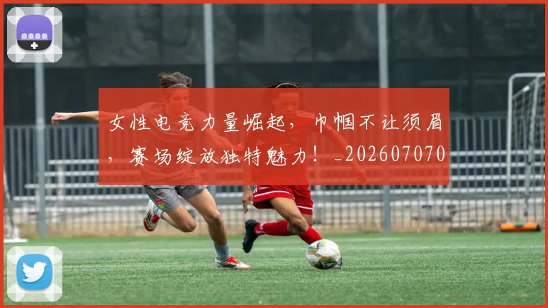 女性电竞力量崛起,巾帼不让须眉,赛场绽放独特魅力!_20260707022243