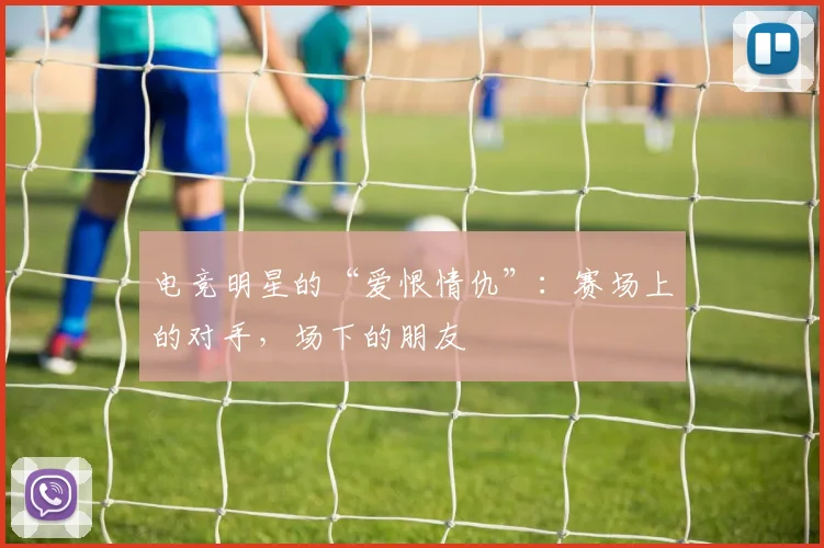 电竞明星的“爱恨情仇”:赛场上的对手,场下的朋友