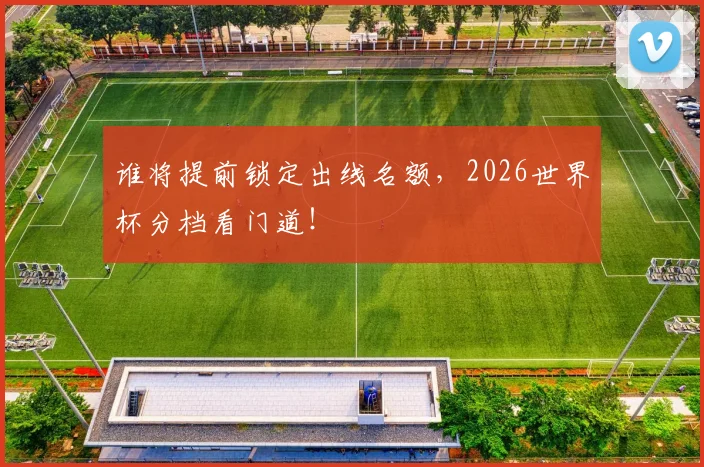 谁将提前锁定出线名额，2026世界杯分档看门道！