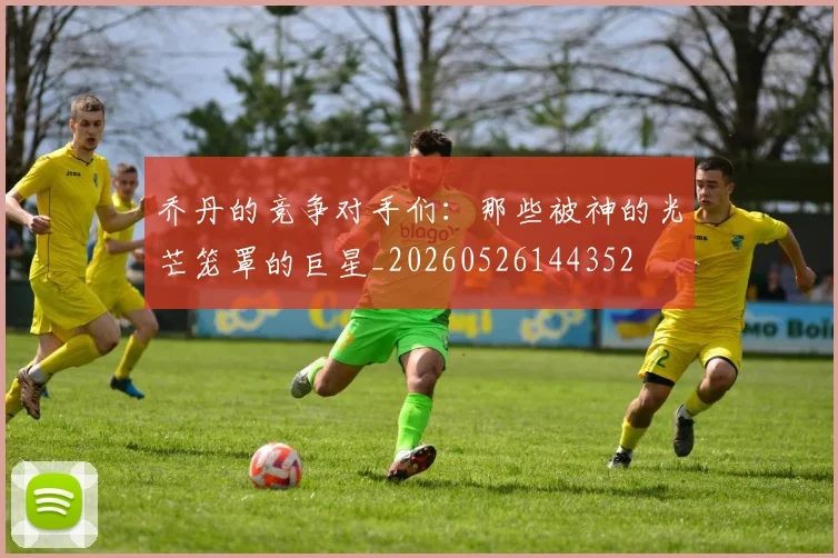 乔丹的竞争对手们:那些被神的光芒笼罩的巨星_20260526144352
