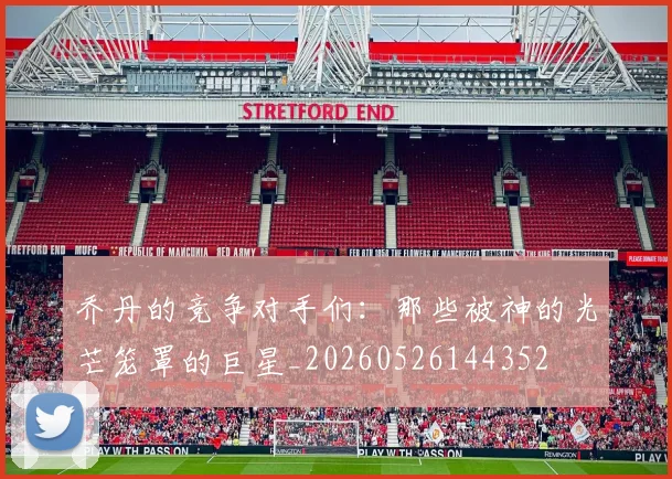 乔丹的竞争对手们：那些被神的光芒笼罩的巨星_20260526144352