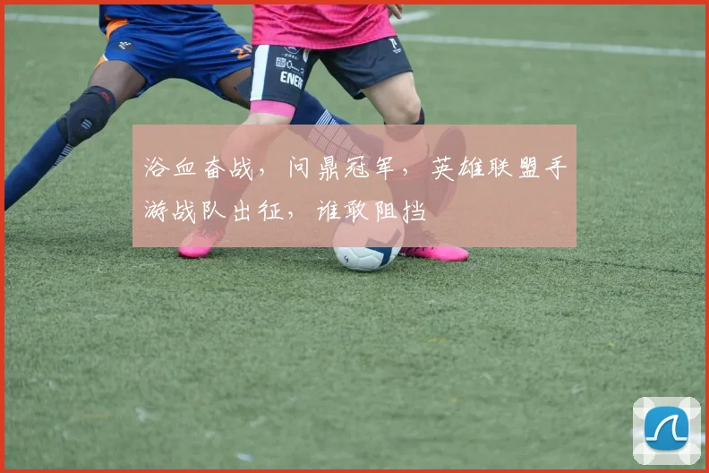 浴血奋战，问鼎冠军，英雄联盟手游战队出征，谁敢阻挡