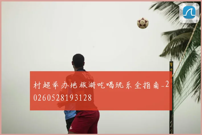 村超举办地旅游吃喝玩乐全指南_20260528193128