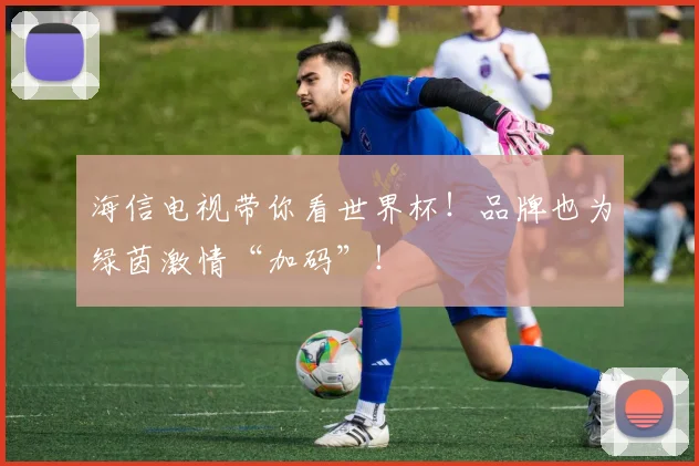 海信电视带你看世界杯！品牌也为绿茵激情“加码”！