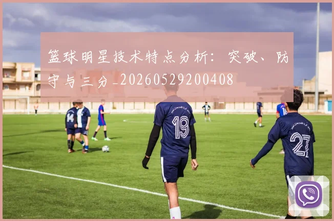 篮球明星技术特点分析：突破、防守与三分_20260529200408