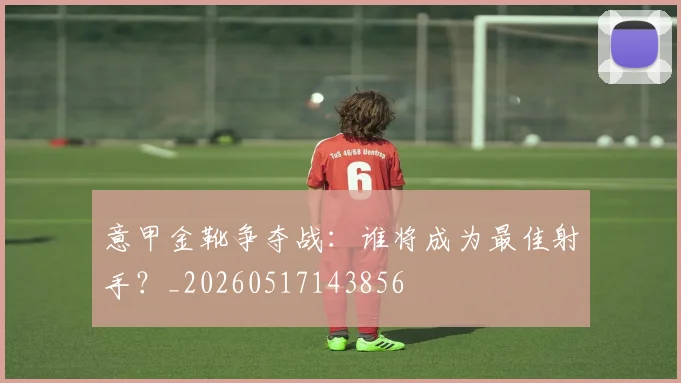 意甲金靴争夺战：谁将成为最佳射手？_20260517143856