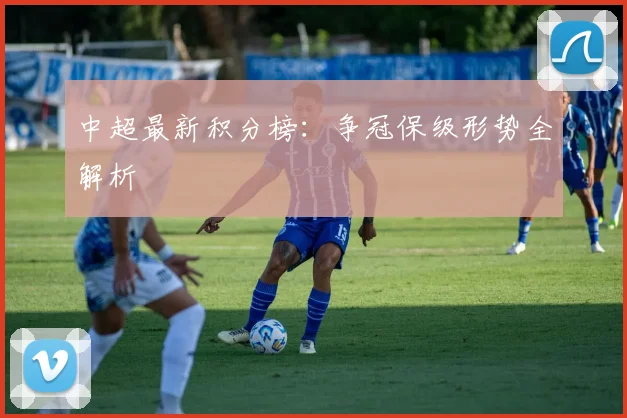 中超最新积分榜：争冠保级形势全解析